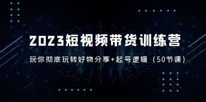 2023短视频带货训练营：带你彻底玩转好物分享+起号逻辑（50节课）-小小小弦