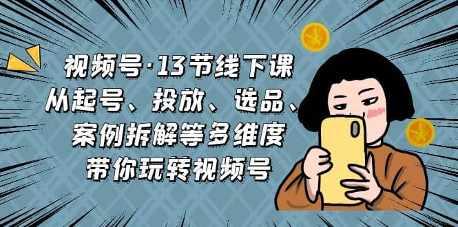 视频号·13节线下课，从起号、投放、选品、案例拆解等多维度带你玩转视频号-小小小弦