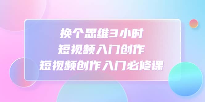 换个思维3小时短视频入门创作，短视频创作入门必修课-小小小弦