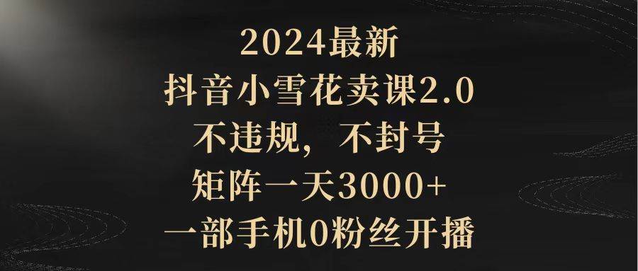 2024最新抖音小雪花卖课2.0 不违规 不封号 矩阵一天3000+一部手机0粉丝开播-小小小弦