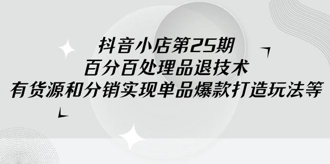 抖音小店-第25期，百分百处理品退技术，有货源和分销实现单品爆款打造玩法-小小小弦