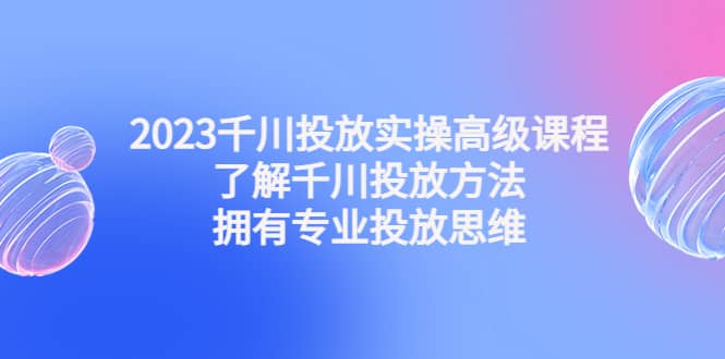 2023千川投放实操高级课程：了解千川投放方法，拥有专业投放思维-小小小弦