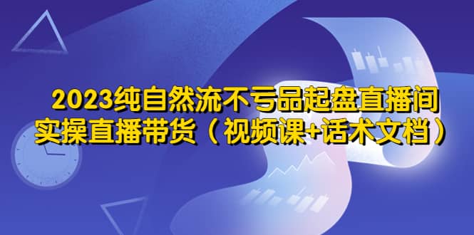 2023纯自然流不亏品起盘直播间，实操直播带货（视频课+话术文档）-小小小弦