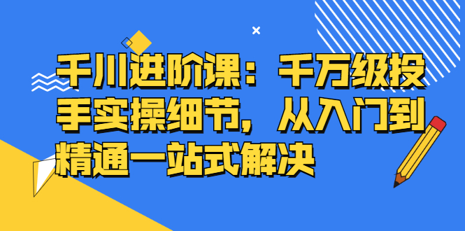 千川进阶课：千川投放细节实操，从入门到精通一站式解决-小小小弦