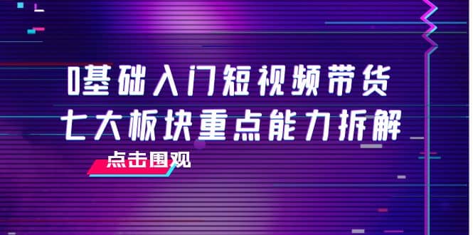 0基础入门短视频带货，七大板块重点能力拆解，7节精品课4小时干货-小小小弦