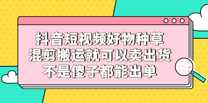 抖音短视频好物种草，混剪搬运就可以卖出货，不是傻子都能出单-小小小弦