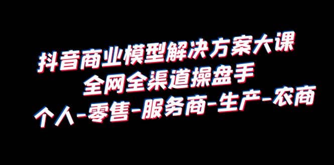 抖音商业 模型解决方案大课 全网全渠道操盘手 个人-零售-服务商-生产-农商-小小小弦