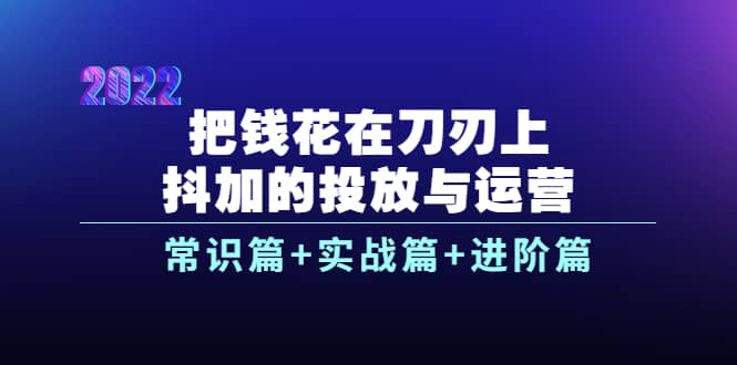 把钱花在刀刃上，抖加的投放与运营：常识篇+实战篇+进阶篇（28节课）-小小小弦