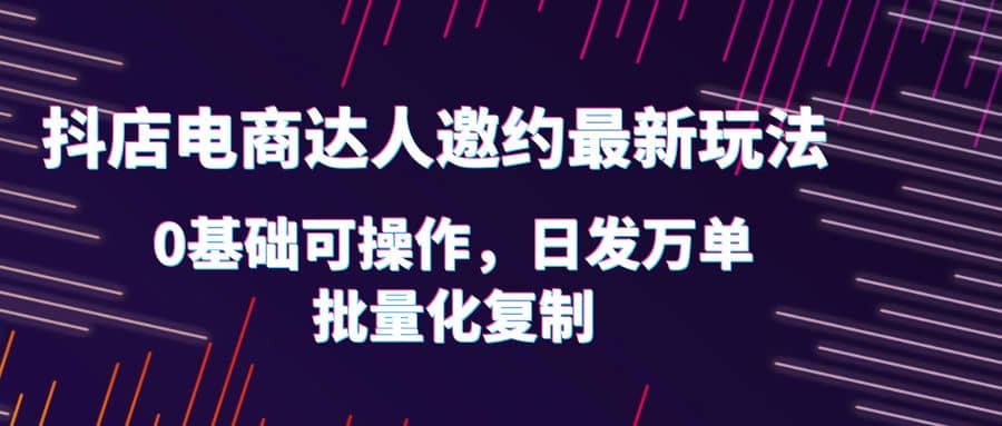 抖店电商达人邀约最新玩法，0基础可操作，日发万单，批量化复制-小小小弦