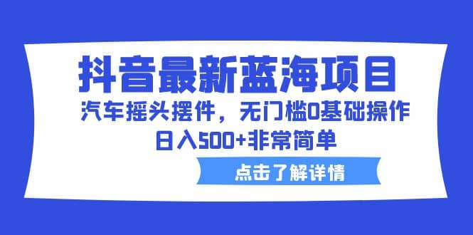 抖音最新蓝海项目，汽车摇头摆件，无门槛0基础操作，日入500+非常简单-小小小弦