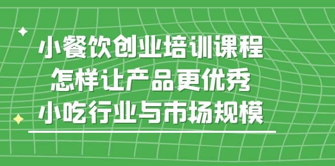 小餐饮创业培训课程，怎样让产品更优秀，小吃行业与市场规模-小小小弦