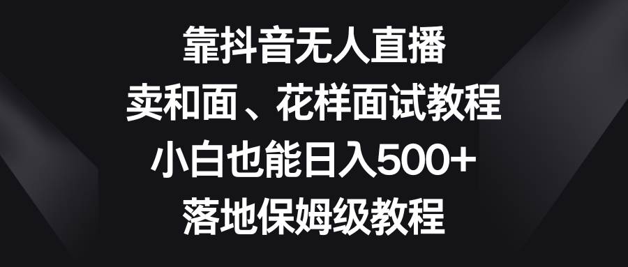 靠抖音无人直播，卖和面、花样面试教程，小白也能日入500+，落地保姆级教程-小小小弦