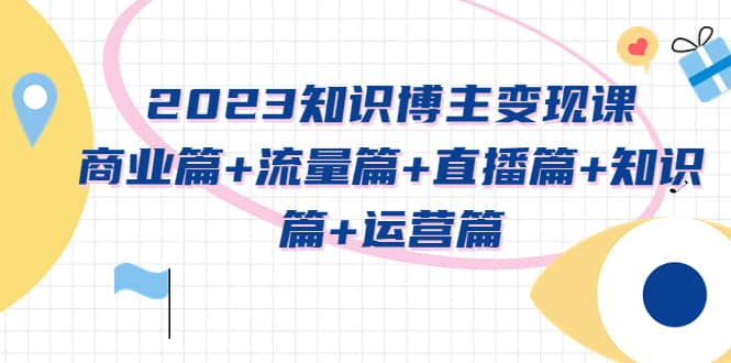 2023知识博主变现实战进阶课：商业篇+流量篇+直播篇+知识篇+运营篇-小小小弦