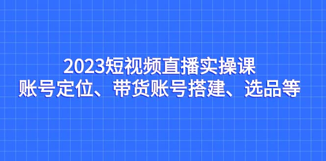 2023短视频直播实操课，账号定位、带货账号搭建、选品等-小小小弦