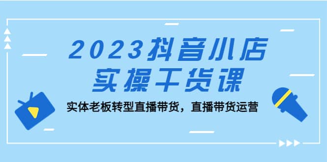 2023抖音小店实操干货课：实体老板转型直播带货，直播带货运营-小小小弦