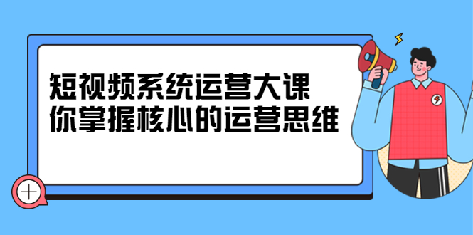 短视频系统运营大课，你掌握核心的运营思维 价值7800元-小小小弦