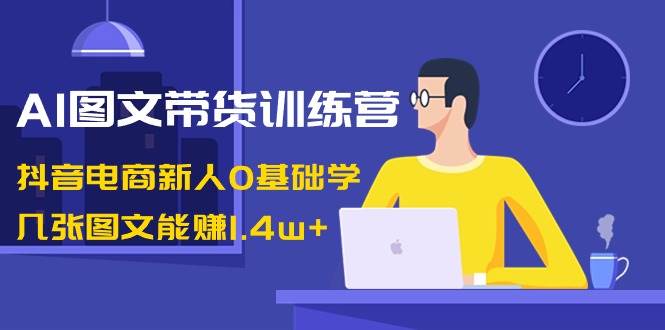 AI图文带货训练营：抖音电商新人0基础学，几张图文能赚1.4w+-小小小弦