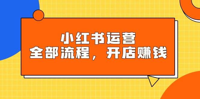 小红书运营全部流程，掌握小红书玩法规则，开店赚钱-小小小弦