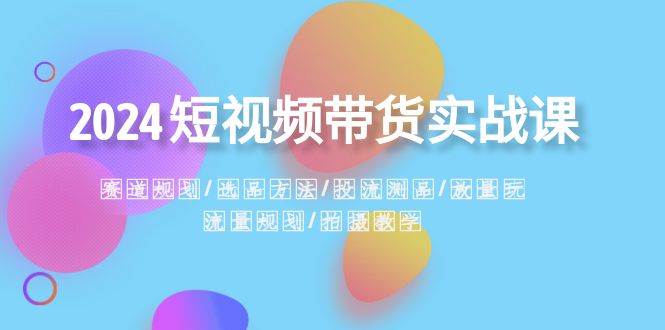 2024短视频带货实战课：赛道规划·选品方法·投流测品·放量玩法·流量规划-小小小弦