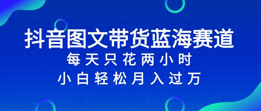 抖音图文带货蓝海赛道，每天只花2小时，小白轻松过万-小小小弦