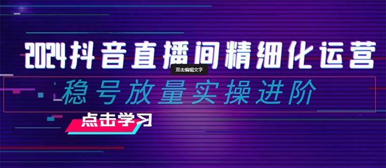 2024抖音直播间精细化运营：稳号放量实操进阶 选品/排品/起号/小店随心推/千川付费如何去投放-小小小弦