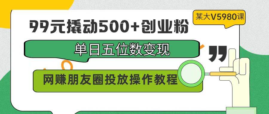 99元撬动500+创业粉，单日五位数变现，网赚朋友圈投放操作教程价值5980！-小小小弦