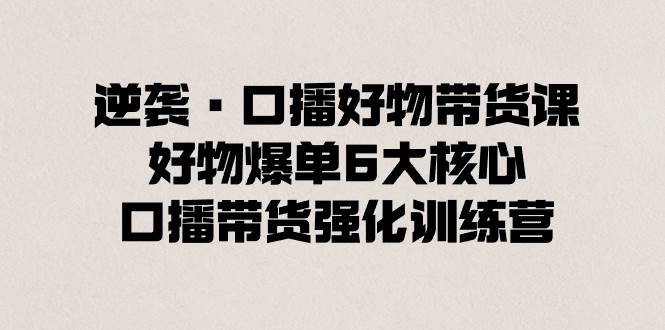 逆袭·口播好物带货课，好物爆单6大核心，口播带货强化训练营-小小小弦