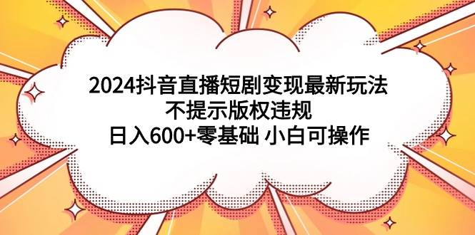 2024抖音直播短剧变现最新玩法，不提示版权违规 日入600+零基础 小白可操作-小小小弦