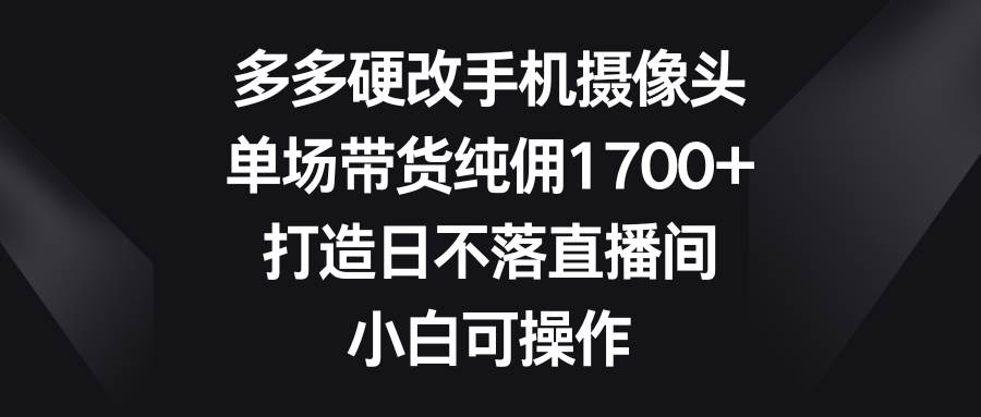 多多硬改手机摄像头，单场带货纯佣1700+，打造日不落直播间，小白可操作-小小小弦