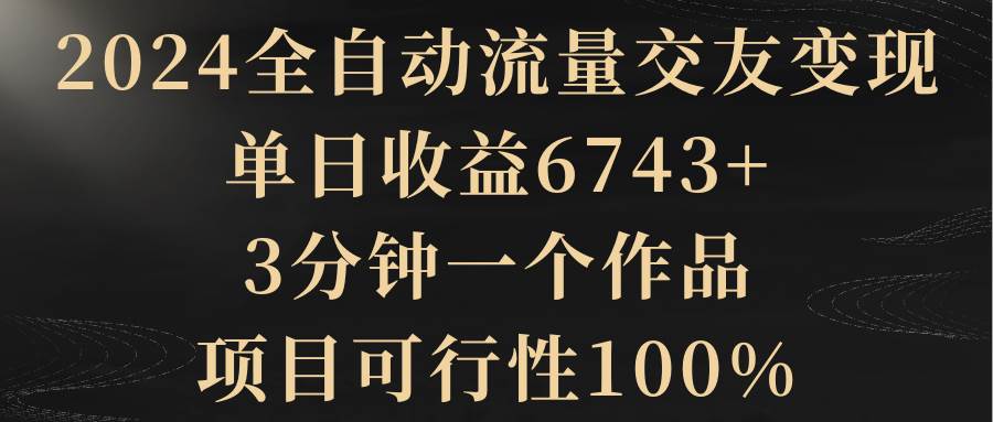 2024全自动流量交友变现，单日收益6743+，3分钟一个作品，项目可行性100%-小小小弦