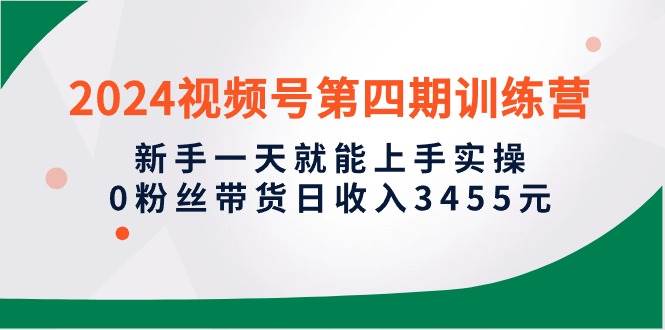 2024视频号第四期训练营，新手一天就能上手实操，0粉丝带货日收入3455元-小小小弦