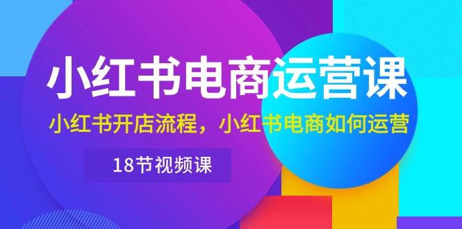 小红书·电商运营课：小红书开店流程，小红书电商如何运营（18节视频课）-小小小弦