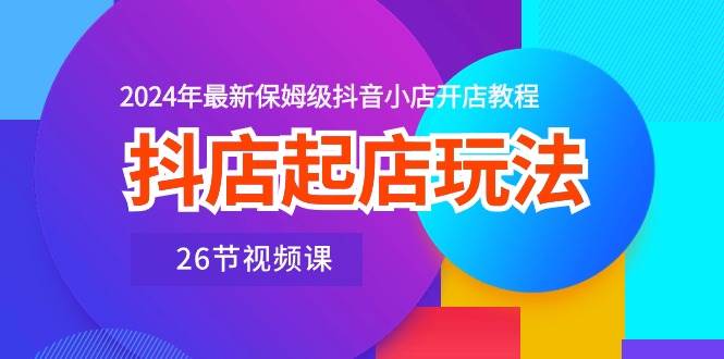 抖店起店玩法，2024年最新保姆级抖音小店开店教程（26节视频课）-小小小弦