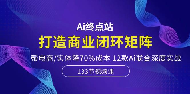 Ai终点站，打造商业闭环矩阵，帮电商/实体降70%成本，12款Ai联合深度实战-小小小弦