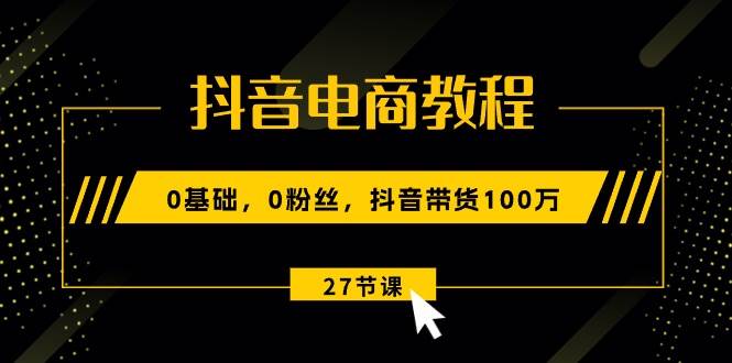 抖音电商教程：0基础，0粉丝，抖音带货100万（27节视频课）-小小小弦