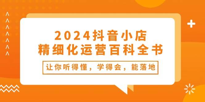 2024抖音小店-精细化运营百科全书：让你听得懂，学得会，能落地（34节课）-小小小弦