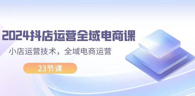 2024抖店运营-全域电商课，小店运营技术，全域电商运营（23节课）-小小小弦