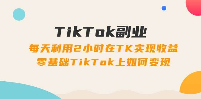 TikTok副业：每天利用2小时在TK实现收益，零基础TikTok上如何变现，34节程-小小小弦