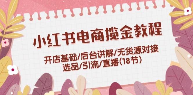 小红书电商揽金教程：开店基础/后台讲解/无货源对接/选品/引流/直播(18节)-小小小弦